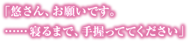 「悠さん、お願いです。……寝るまで、手握っててください」