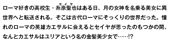 歴史研究同好会に所属する糸原聖也の日常は、突如現れた月の女神ディアナにより一変する。古代ローマの大英雄『カエサル』に力を貸すよう命じられ、半ば強制的に古代ローマへ送り込まれたのだ。そこで出会った『カエサル』は、なんと美少女で……!?