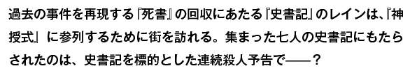 過去の事件を再現する『死書』の回収にあたる『史書記』のレインは、『神授式』に参列するために街を訪れる。集った七人の史書記にもたらされたのは、史書記を標的とした連続殺人予告で——？