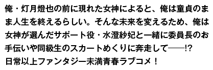 俺・灯月燈也の前に現れた女神によると、俺は童貞のまま人生を終えるらしい。そんな未来を変えるため、俺は女神が選んだサポート役・水澄紗妃と一緒に委員長のお手伝いや同級生のスカートめくりに奔走して──！？　日常以上ファンタジー未満青春ラブコメ！