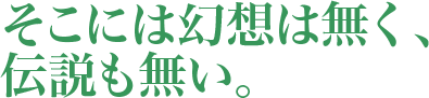 そこには幻想は無く、伝説も無い。