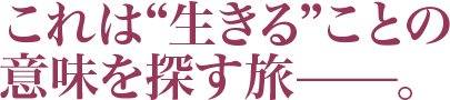 これは“生きる”ことの意味を探す旅—。