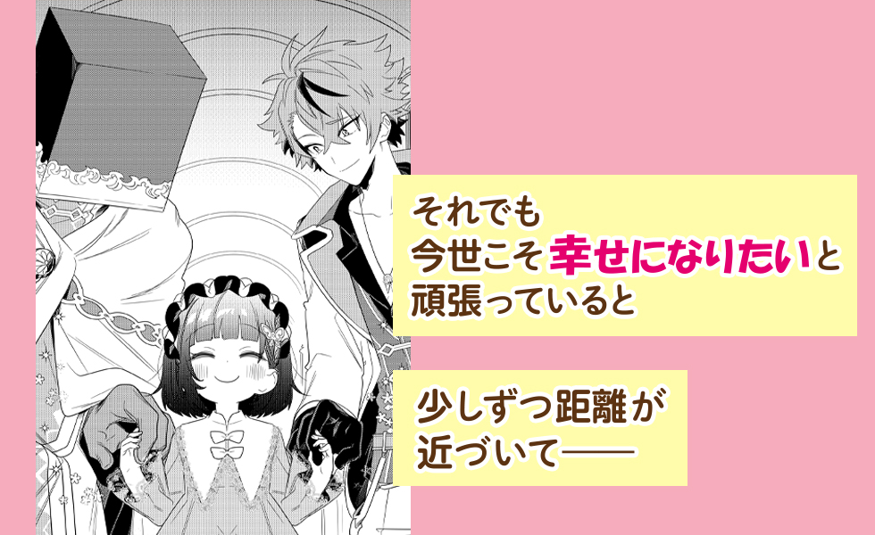 それでも今世こそ幸せになりたいと頑張っていると　少しずつ距離が近づいて——