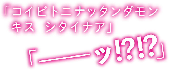 「コイビトニナッタンダモン　キス　シタイナア」「――ッ!?!?」