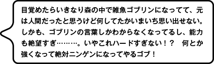 目覚めたらいきなり森の中で雑魚ゴブリンになってて、元は人間だったと思うけど何してたかいまいち思い出せない。しかも、ゴブリンの言葉しかわからなくなってるし、能力も絶望すぎ………。いやこれハードすぎない！？　何とか強くなって絶対ニンゲンになってやるゴブ！