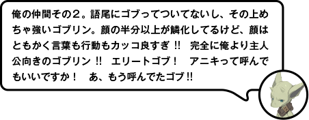 俺の仲間その２。語尾にゴブってついてないし、その上めちゃ強いゴブリン。顔の半分以上が鱗化してるけど、顔はともかく言葉も行動もカッコ良すぎ!!　完全に俺より主人公向きのゴブリン!!　エリートゴブ！　アニキって呼んでもいいですか！　あ、もう呼んでたゴブ!!