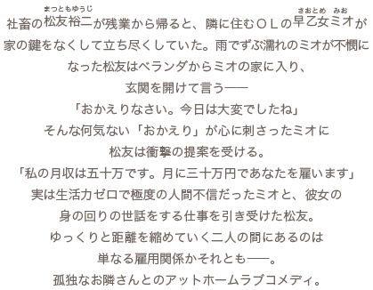 社畜の松友裕二（まつともゆうじ）が残業から帰ると、隣に住むＯＬの早乙女ミオ（さおとめみお）が家の鍵をなくして立ち尽くしていた。雨でずぶ濡れのミオが不憫になった松友はベランダからミオの家に入り、玄関を開けて言う――「おかえりなさい。今日は大変でしたね」そんな何気ない「おかえり」が心に刺さったミオに、松友は衝撃の提案を受ける。「私の月収は五十万です。月に三十万円であなたを雇います」実は生活力ゼロで極度の人間不信だったミオと、彼女の身の回りの世話をする仕事を引き受けた松友。ゆっくりと距離を縮めていく二人の間にあるのは単なる雇用関係かそれとも――。孤独なお隣さんとのアットホームラブコメディ。