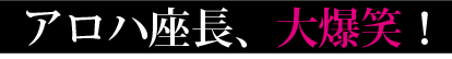 アロハ座長、大爆笑！