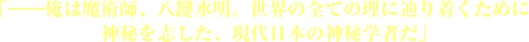 「――俺は魔術師、八鍵水明。世界の全ての理に辿り着くために神秘を志した、現代日本の神秘学者だ」